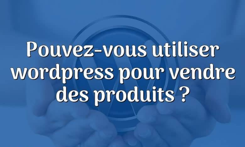 Pouvez-vous utiliser wordpress pour vendre des produits ?