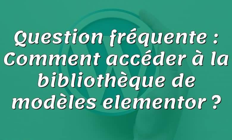 Question fréquente : Comment accéder à la bibliothèque de modèles elementor ?