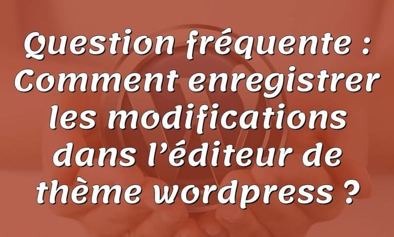 Question fréquente : Comment enregistrer les modifications dans l’éditeur de thème wordpress ?