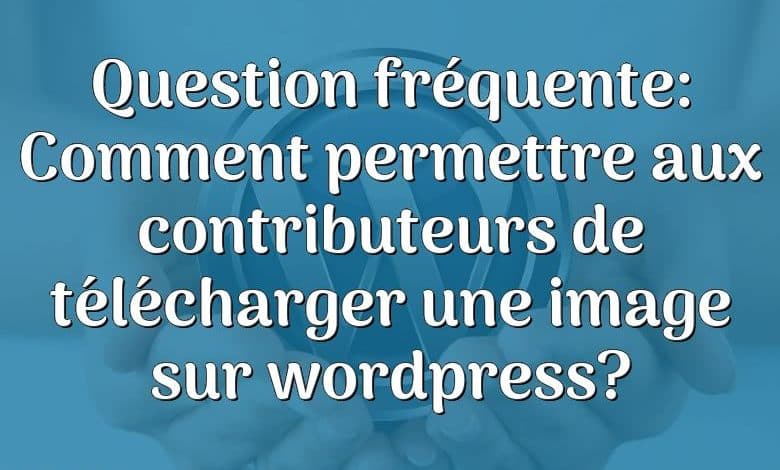 Question fréquente: Comment permettre aux contributeurs de télécharger une image sur wordpress?